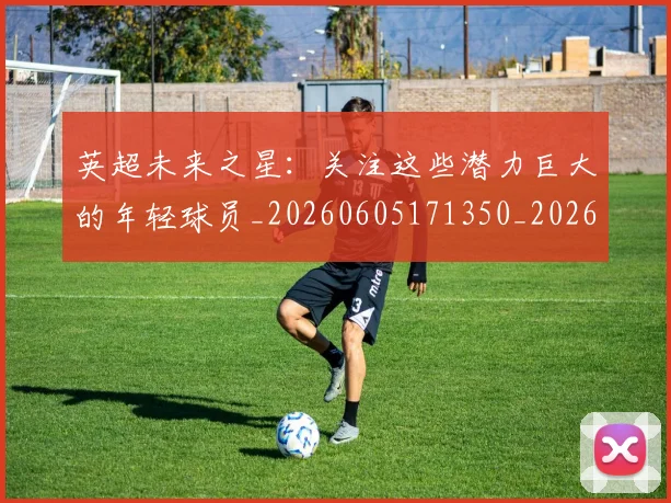 英超未来之星:关注这些潜力巨大的年轻球员_20260605171350_20260702174023