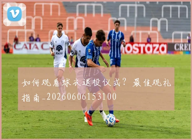如何观看球衣退役仪式?最佳观礼指南_20260606153100